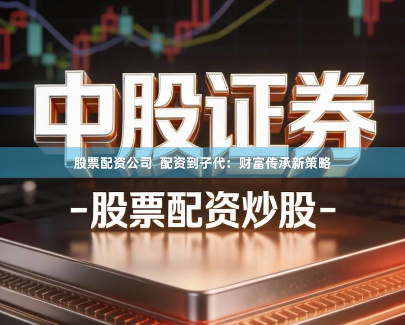 股票配资公司  配资到子代：财富传承新策略