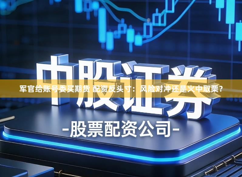 军官给账号委买期货 配资反头寸：风险对冲还是火中取栗？