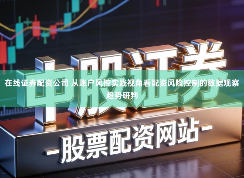 在线证券配资公司 从账户风控实践视角看配资风险控制的数据观察趋势研判