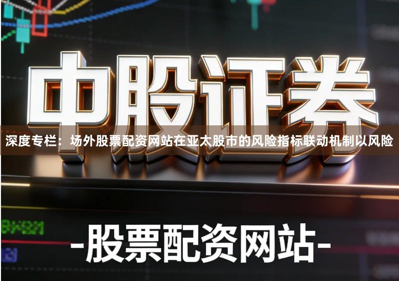 深度专栏：场外股票配资网站在亚太股市的风险指标联动机制以风险