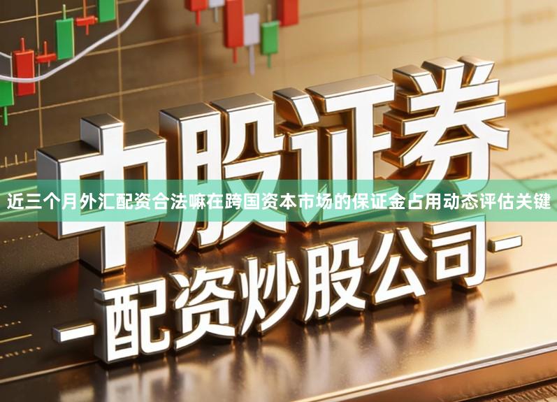 近三个月外汇配资合法嘛在跨国资本市场的保证金占用动态评估关键