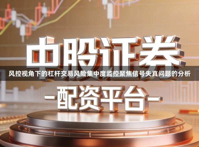 风控视角下的杠杆交易风险集中度监控聚焦信号失真问题的分析