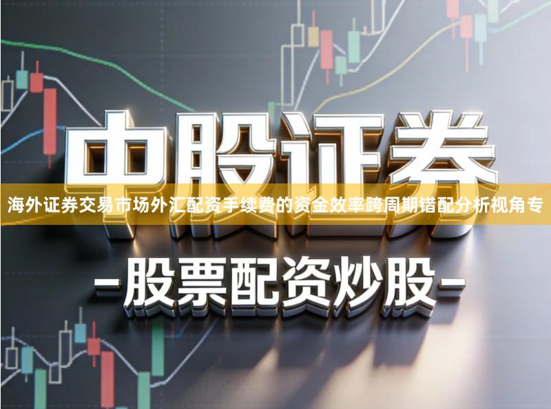 海外证券交易市场外汇配资手续费的资金效率跨周期错配分析视角专